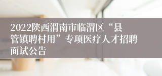 2022陕西渭南市临渭区“县管镇聘村用”专项医疗人才招聘面试公告