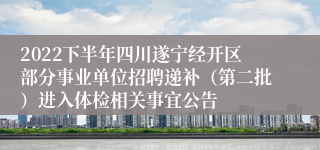 2022下半年四川遂宁经开区部分事业单位招聘递补（第二批）进入体检相关事宜公告