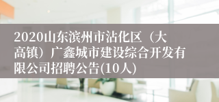 2020山东滨州市沾化区（大高镇）广鑫城市建设综合开发有限公司招聘公告(10人)