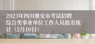 2023年四川雅安市考试招聘综合类事业单位工作人员报名统计（2月10日）