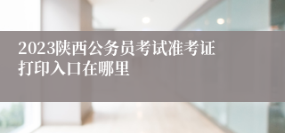 2023陕西公务员考试准考证打印入口在哪里