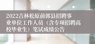 2022吉林松原前郭县招聘事业单位工作人员（含专项招聘高校毕业生）笔试成绩公告