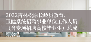 2022吉林松原长岭县教育、卫健系统招聘事业单位工作人员（含专项招聘高校毕业生）总成绩公告