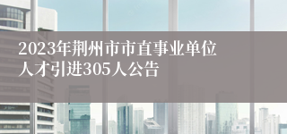 2023年荆州市市直事业单位人才引进305人公告
