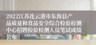 2022江苏连云港市东海县产品质量和食品安全综合检验检测中心招聘检验检测人员笔试成绩公布