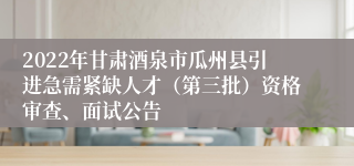 2022年甘肃酒泉市瓜州县引进急需紧缺人才（第三批）资格审查、面试公告