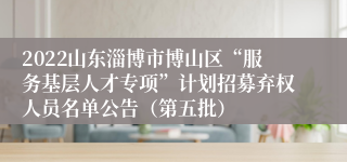 2022山东淄博市博山区“服务基层人才专项”计划招募弃权人员名单公告（第五批）