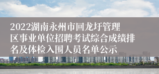 2022湖南永州市回龙圩管理区事业单位招聘考试综合成绩排名及体检入围人员名单公示