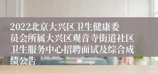 2022北京大兴区卫生健康委员会所属大兴区观音寺街道社区卫生服务中心招聘面试及综合成绩公告