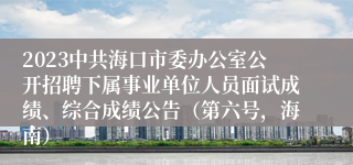 2023中共海口市委办公室公开招聘下属事业单位人员面试成绩、综合成绩公告（第六号，海南）