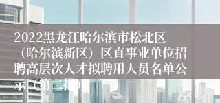 2022黑龙江哈尔滨市松北区（哈尔滨新区）区直事业单位招聘高层次人才拟聘用人员名单公示（第二批）