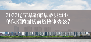 2022辽宁阜新市阜蒙县事业单位招聘面试前资格审查公告