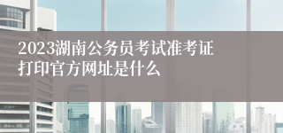 2023湖南公务员考试准考证打印官方网址是什么