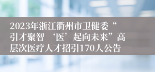 2023年浙江衢州市卫健委“引才聚智 ‘医’起向未来”高层次医疗人才招引170人公告