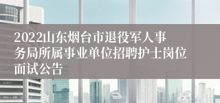 2022山东烟台市退役军人事务局所属事业单位招聘护士岗位面试公告