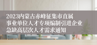 2023内蒙古赤峰征集市直属事业单位人才专项编制引进企业急缺高层次人才需求通知