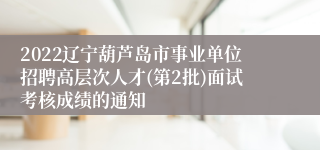 2022辽宁葫芦岛市事业单位招聘高层次人才(第2批)面试考核成绩的通知