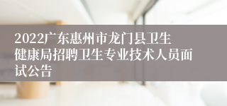 2022广东惠州市龙门县卫生健康局招聘卫生专业技术人员面试公告