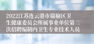 2022江苏连云港市赣榆区卫生健康委员会所属事业单位第二次招聘编制内卫生专业技术人员入围面试名单