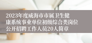 2023年度威海市市属卫生健康系统事业单位初级综合类岗位公开招聘工作人员20人简章
