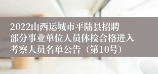 2022山西运城市平陆县招聘部分事业单位人员体检合格进入考察人员名单公告（第10号）