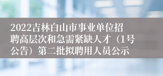 2022吉林白山市事业单位招聘高层次和急需紧缺人才（1号公告）第二批拟聘用人员公示