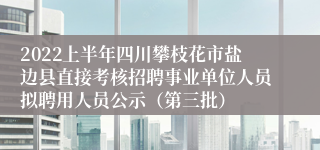 2022上半年四川攀枝花市盐边县直接考核招聘事业单位人员拟聘用人员公示（第三批）