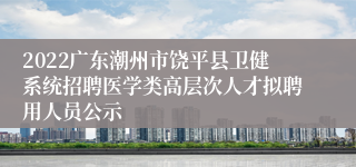 2022广东潮州市饶平县卫健系统招聘医学类高层次人才拟聘用人员公示
