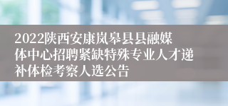 2022陕西安康岚皋县县融媒体中心招聘紧缺特殊专业人才递补体检考察人选公告