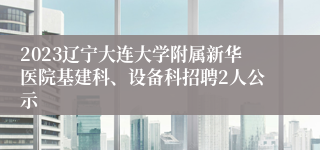 2023辽宁大连大学附属新华医院基建科、设备科招聘2人公示