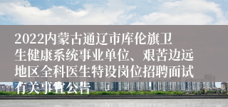 2022内蒙古通辽市库伦旗卫生健康系统事业单位、艰苦边远地区全科医生特设岗位招聘面试有关事宜公告