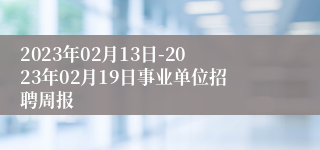 2023年02月13日-2023年02月19日事业单位招聘周报