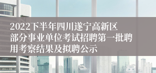2022下半年四川遂宁高新区部分事业单位考试招聘第一批聘用考察结果及拟聘公示