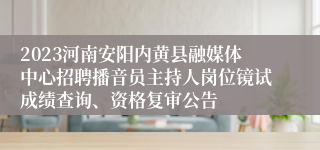 2023河南安阳内黄县融媒体中心招聘播音员主持人岗位镜试成绩查询、资格复审公告