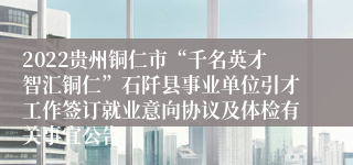 2022贵州铜仁市“千名英才智汇铜仁”石阡县事业单位引才工作签订就业意向协议及体检有关事宜公告
