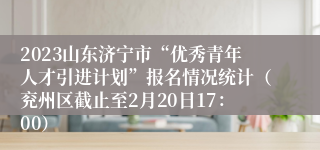 2023山东济宁市“优秀青年人才引进计划”报名情况统计（兖州区截止至2月20日17：00）