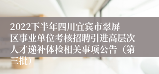 2022下半年四川宜宾市翠屏区事业单位考核招聘引进高层次人才递补体检相关事项公告（第三批）