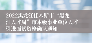 2022黑龙江佳木斯市“黑龙江人才周”市本级事业单位人才引进面试资格确认通知