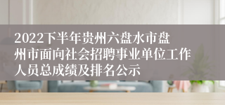 2022下半年贵州六盘水市盘州市面向社会招聘事业单位工作人员总成绩及排名公示