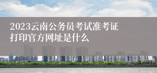 2023云南公务员考试准考证打印官方网址是什么