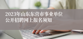 2023年山东东营市事业单位公开招聘网上报名须知