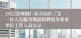 2022贵州铜仁市万山区三支一扶人员服务期满拟聘用为事业单位工作人员公示