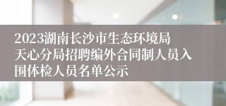 2023湖南长沙市生态环境局天心分局招聘编外合同制人员入围体检人员名单公示