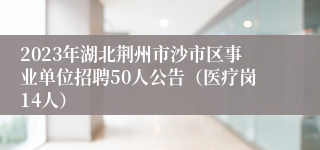 2023年湖北荆州市沙市区事业单位招聘50人公告（医疗岗14人）