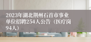 2023年湖北荆州石首市事业单位招聘254人公告（医疗岗94人）