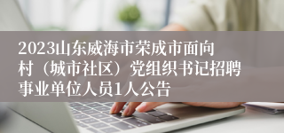 2023山东威海市荣成市面向村（城市社区）党组织书记招聘事业单位人员1人公告