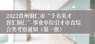 2022贵州铜仁市“千名英才智汇铜仁”事业单位引才市直综合类考察通知（第一批）