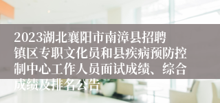 2023湖北襄阳市南漳县招聘镇区专职文化员和县疾病预防控制中心工作人员面试成绩、综合成绩及排名公告