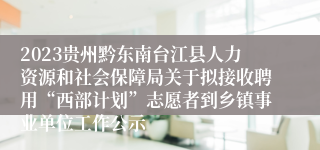2023贵州黔东南台江县人力资源和社会保障局关于拟接收聘用“西部计划”志愿者到乡镇事业单位工作公示