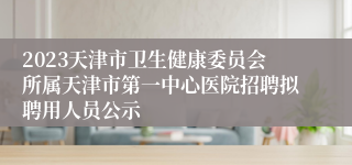 2023天津市卫生健康委员会所属天津市第一中心医院招聘拟聘用人员公示